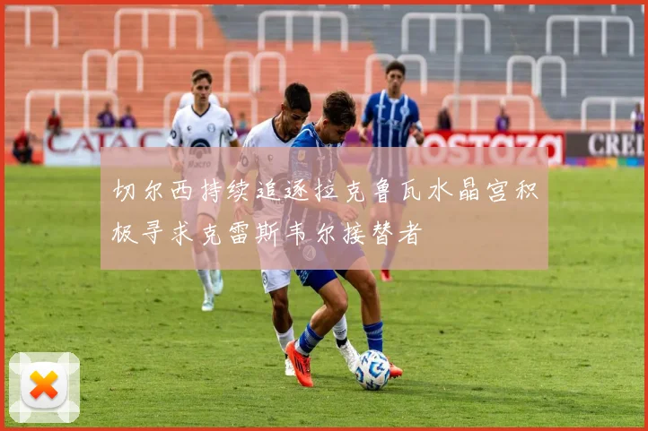 切尔西持续追逐拉克鲁瓦水晶宫积极寻求克雷斯韦尔接替者