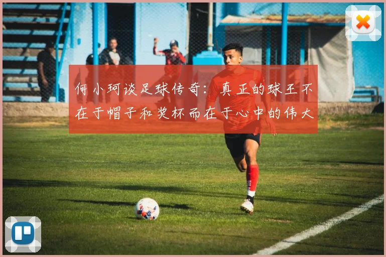 何小珂谈足球传奇：真正的球王不在于帽子和奖杯而在于心中的伟大