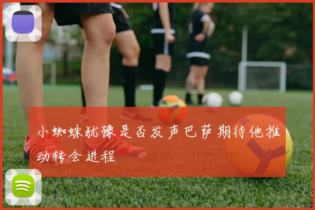 小蜘蛛犹豫是否发声巴萨期待他推动转会进程
