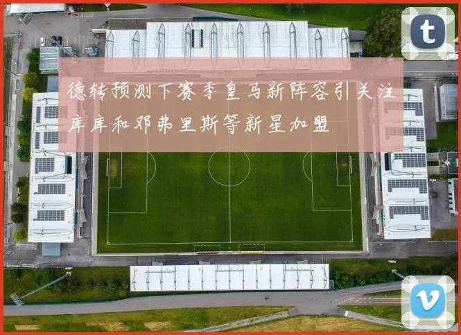 德转预测下赛季皇马新阵容引关注库库和邓弗里斯等新星加盟