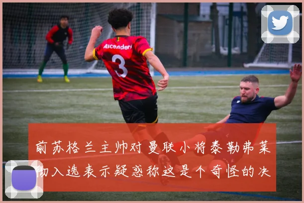 前苏格兰主帅对曼联小将泰勒弗莱彻入选表示疑惑称这是个奇怪的决定