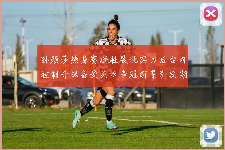 孙颖莎热身赛连胜展现实力后台内控制升级备受关注争冠前景引发期待