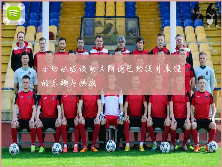 小哈达威谈助力阿德巴约提升表现的乐趣与挑战