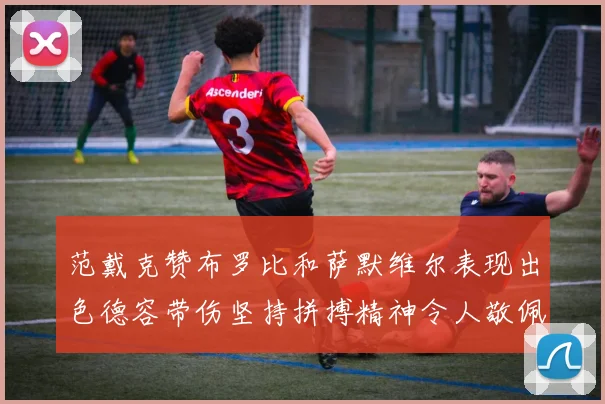范戴克赞布罗比和萨默维尔表现出色德容带伤坚持拼搏精神令人敬佩