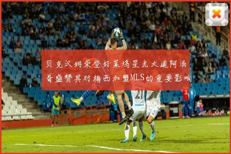 贝克汉姆荣登好莱坞星光大道阿汤哥盛赞其对梅西加盟MLS的重要影响