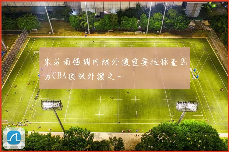 朱芳雨强调内线外援重要性称奎因为CBA顶级外援之一