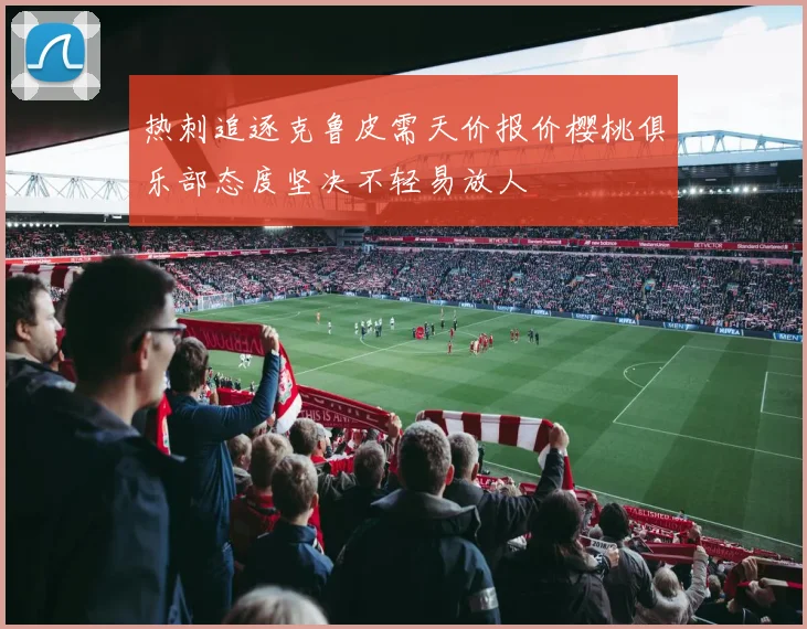 热刺追逐克鲁皮需天价报价樱桃俱乐部态度坚决不轻易放人