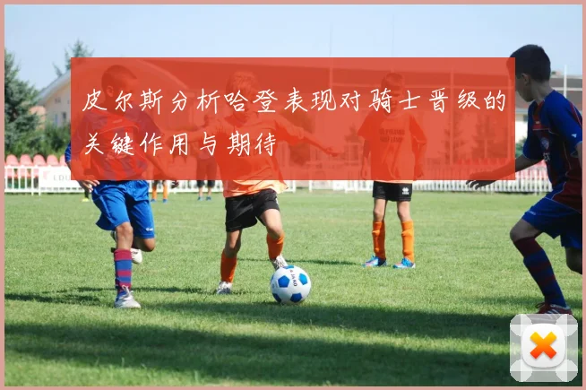 皮尔斯分析哈登表现对骑士晋级的关键作用与期待