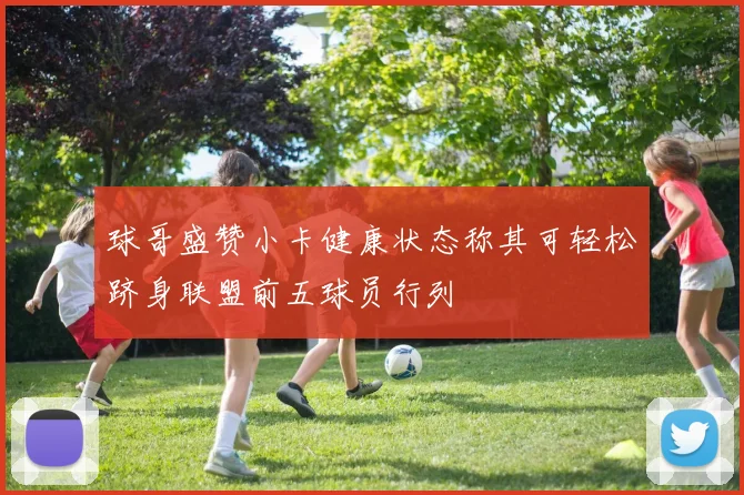 球哥盛赞小卡健康状态称其可轻松跻身联盟前五球员行列