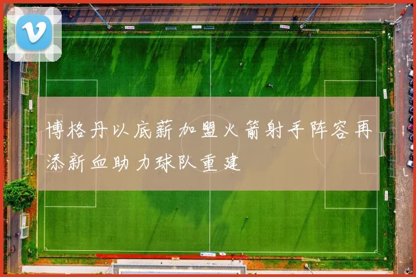 博格丹以底薪加盟火箭射手阵容再添新血助力球队重建