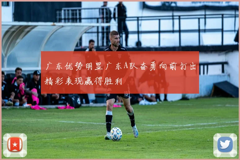 广东优势明显广东A队奋勇向前打出精彩表现赢得胜利