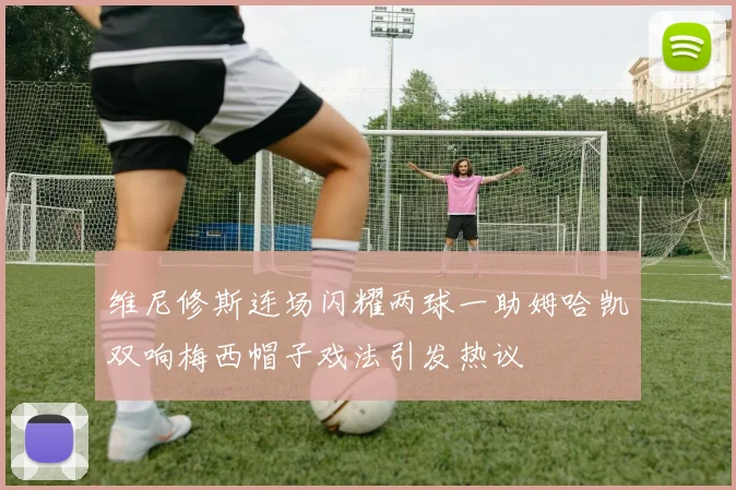 维尼修斯连场闪耀两球一助姆哈凯双响梅西帽子戏法引发热议