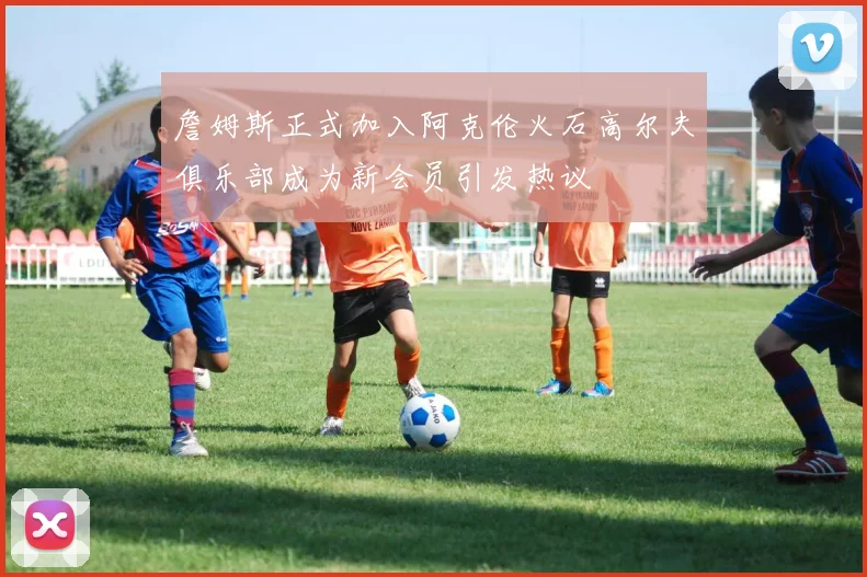 詹姆斯正式加入阿克伦火石高尔夫俱乐部成为新会员引发热议