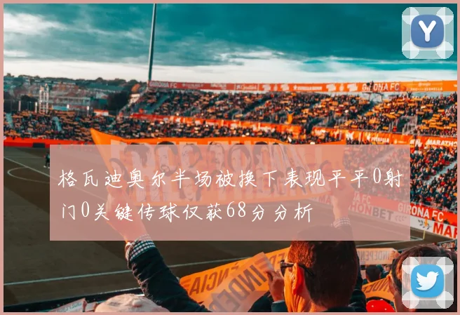 格瓦迪奥尔半场被换下表现平平0射门0关键传球仅获68分分析