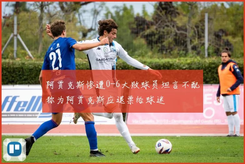 阿贾克斯惨遭0-6大败球员坦言不配称为阿贾克斯应退票给球迷