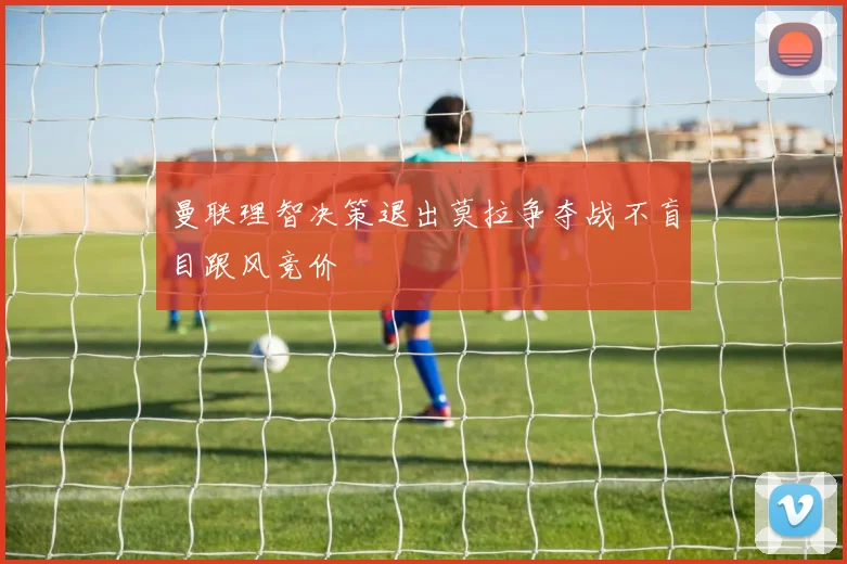 曼联理智决策退出莫拉争夺战不盲目跟风竞价