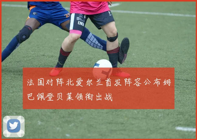 法国对阵北爱尔兰首发阵容公布姆巴佩登贝莱领衔出战