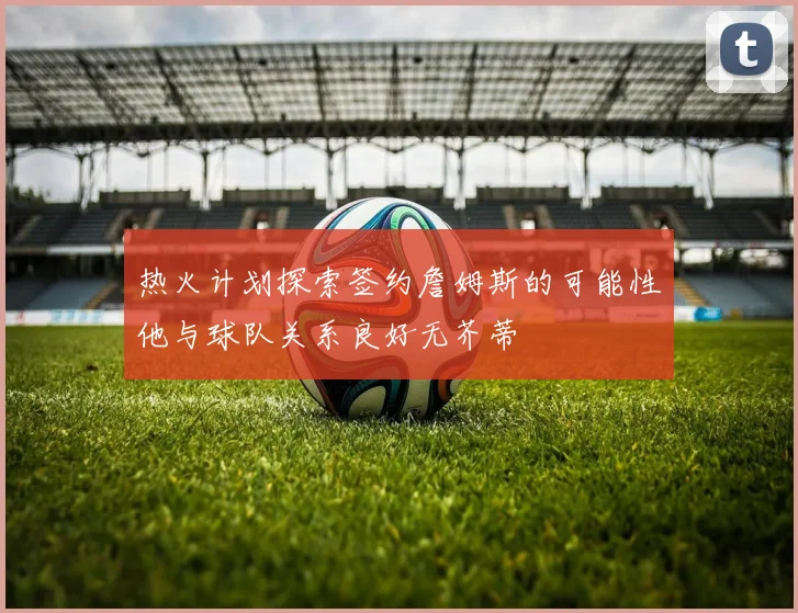 热火计划探索签约詹姆斯的可能性他与球队关系良好无芥蒂