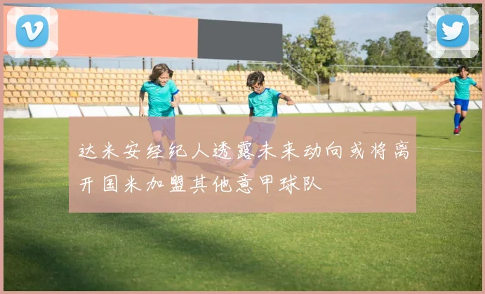 达米安经纪人透露未来动向或将离开国米加盟其他意甲球队