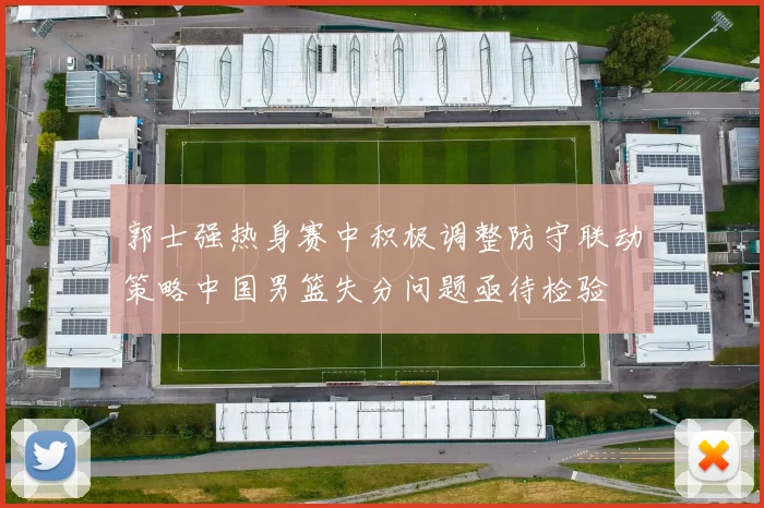 郭士强热身赛中积极调整防守联动策略中国男篮失分问题亟待检验