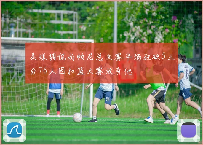 美媒调侃尚帕尼总决赛半场狂砍5三分76人因扣篮大赛放弃他