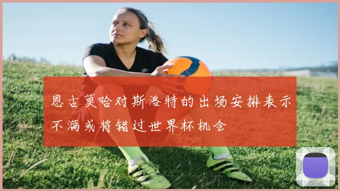 恩古莫哈对斯洛特的出场安排表示不满或将错过世界杯机会