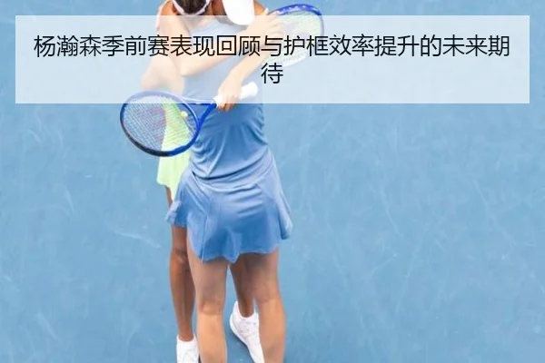 杨瀚森季前赛表现回顾与护框效率提升的未来期待 - Yida